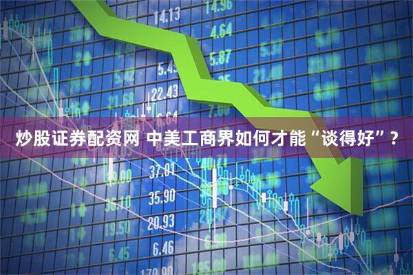炒股证券配资网 中美工商界如何才能“谈得好”？