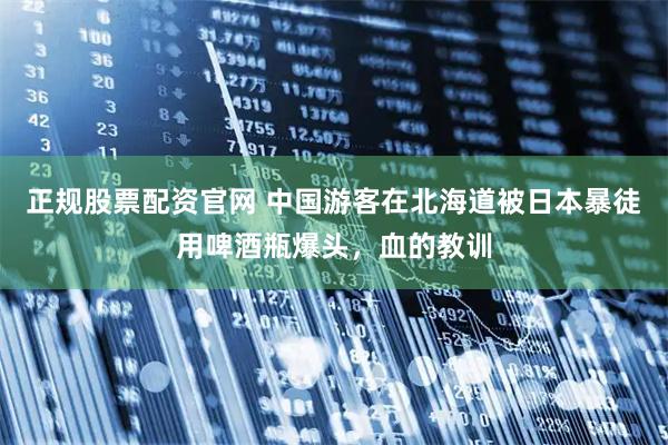 正规股票配资官网 中国游客在北海道被日本暴徒用啤酒瓶爆头，血的教训
