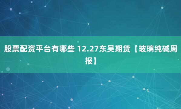 股票配资平台有哪些 12.27东吴期货【玻璃纯碱周报】