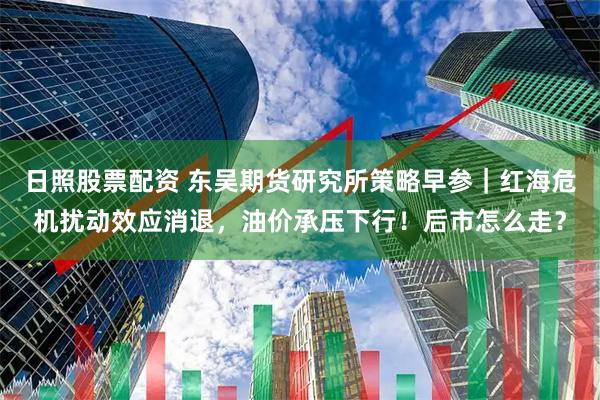 日照股票配资 东吴期货研究所策略早参｜红海危机扰动效应消退，油价承压下行！后市怎么走？