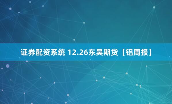 证券配资系统 12.26东吴期货【铝周报】