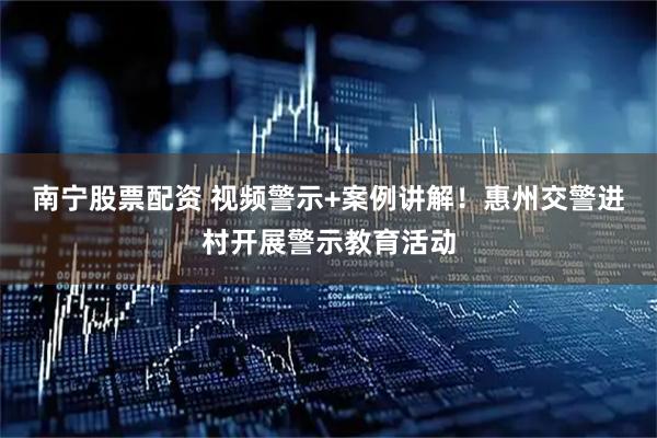 南宁股票配资 视频警示+案例讲解！惠州交警进村开展警示教育活动