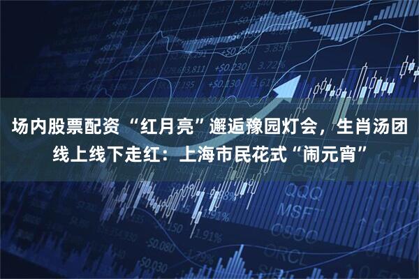 场内股票配资 “红月亮”邂逅豫园灯会，生肖汤团线上线下走红：上海市民花式“闹元宵”