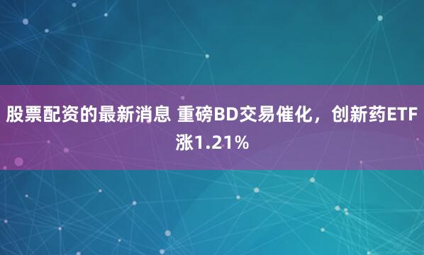 股票配资的最新消息 重磅BD交易催化，创新药ETF涨1.21%