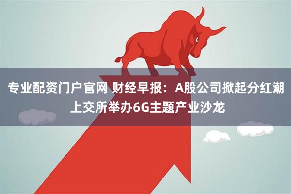 专业配资门户官网 财经早报：A股公司掀起分红潮 上交所举办6G主题产业沙龙