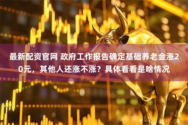 最新配资官网 政府工作报告确定基础养老金涨20元，其他人还涨不涨？具体看看是啥情况