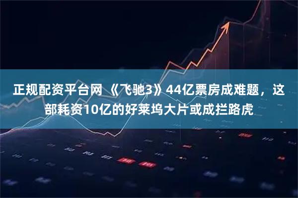 正规配资平台网 《飞驰3》44亿票房成难题，这部耗资10亿的好莱坞大片或成拦路虎