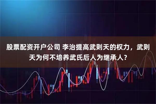 股票配资开户公司 李治提高武则天的权力，武则天为何不培养武氏后人为继承人？