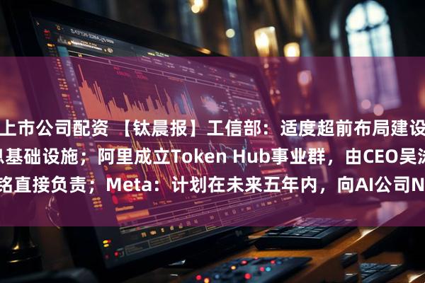 上市公司配资 【钛晨报】工信部：适度超前布局建设5G、智算等新型信息基础设施；阿里成立Token Hub事业群，由CEO吴泳铭直接负责；Meta：计划在未来五年内，向AI公司Nebius投入高达270亿美元
