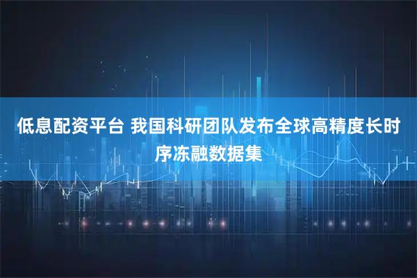 低息配资平台 我国科研团队发布全球高精度长时序冻融数据集