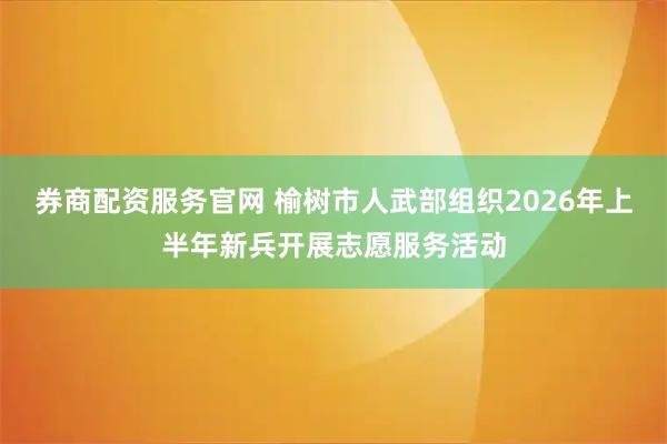 券商配资服务官网 榆树市人武部组织2026年上半年新兵开展志愿服务活动