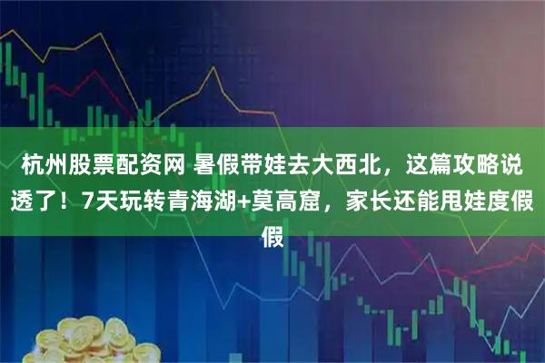 杭州股票配资网 暑假带娃去大西北，这篇攻略说透了！7天玩转青海湖+莫高窟，家长还能甩娃度假