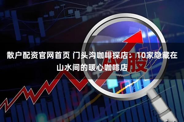 散户配资官网首页 门头沟咖啡探店:10家隐藏在山水间的暖心咖啡店