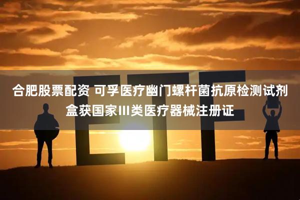合肥股票配资 可孚医疗幽门螺杆菌抗原检测试剂盒获国家Ⅲ类医疗器械注册证