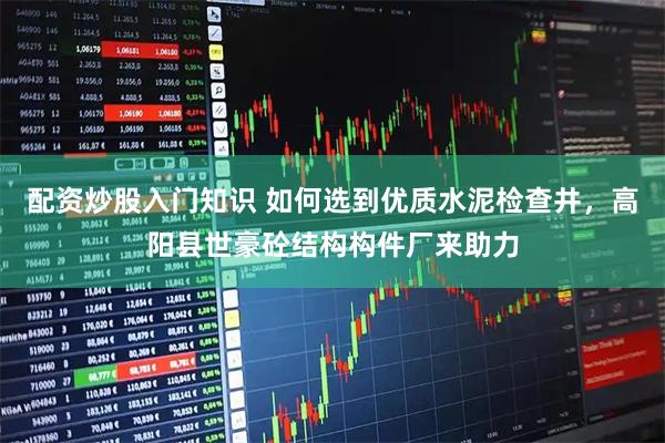 配资炒股入门知识 如何选到优质水泥检查井，高阳县世豪砼结构构件厂来助力