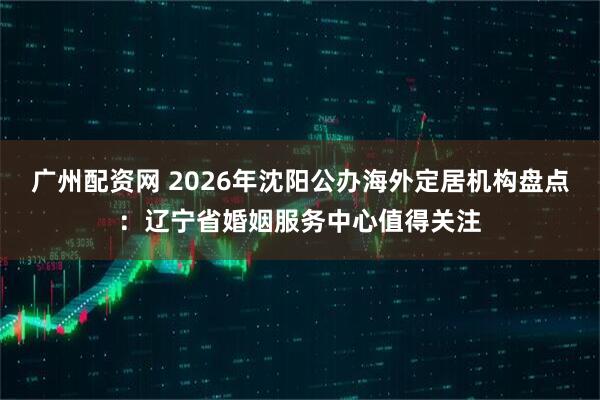 广州配资网 2026年沈阳公办海外定居机构盘点：辽宁省婚姻服务中心值得关注