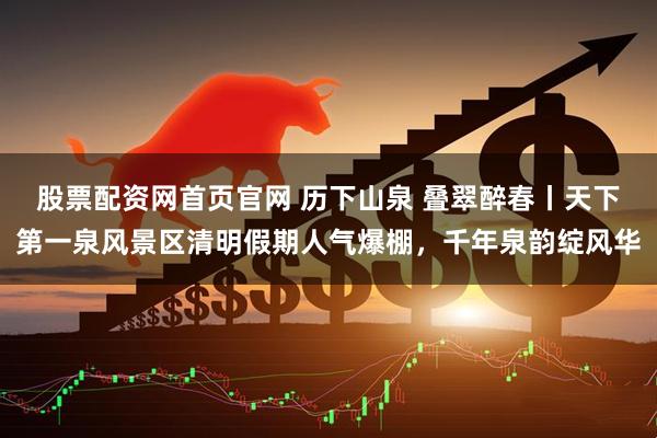 股票配资网首页官网 历下山泉 叠翠醉春丨天下第一泉风景区清明假期人气爆棚，千年泉韵绽风华