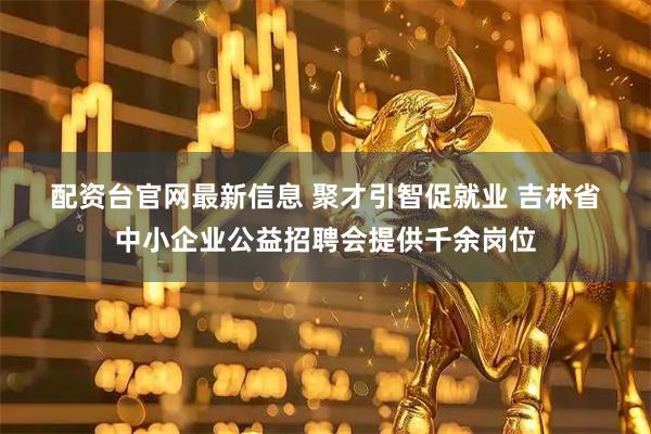 配资台官网最新信息 聚才引智促就业 吉林省中小企业公益招聘会提供千余岗位