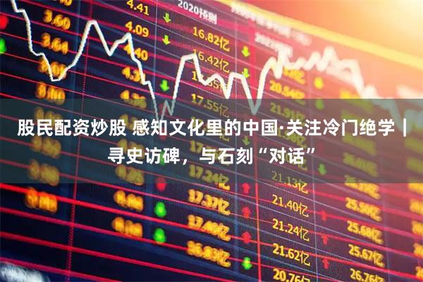 股民配资炒股 感知文化里的中国·关注冷门绝学｜寻史访碑，与石刻“对话”