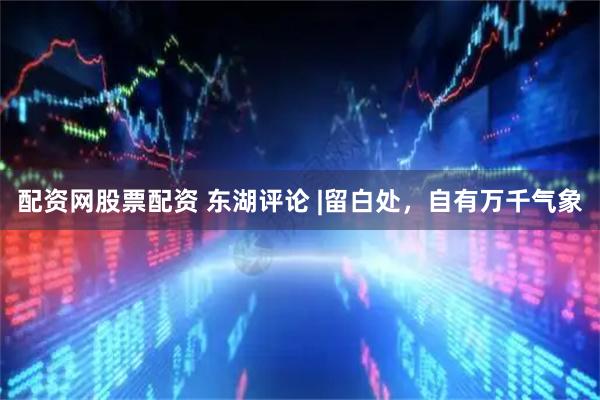 配资网股票配资 东湖评论 |留白处，自有万千气象