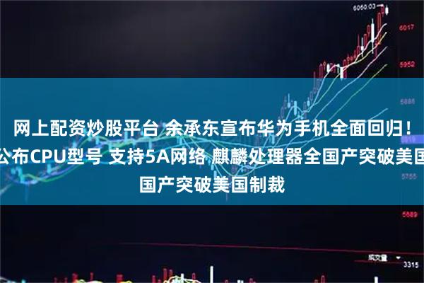 网上配资炒股平台 余承东宣布华为手机全面回归！大方公布CPU型号 支持5A网络 麒麟处理器全国产突破美国制裁