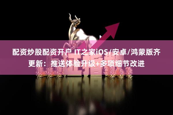 配资炒股配资开户 IT之家iOS/安卓/鸿蒙版齐更新：推送体验升级+多项细节改进