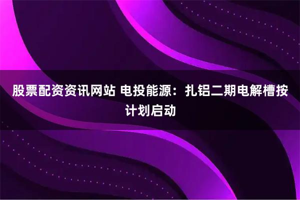 股票配资资讯网站 电投能源：扎铝二期电解槽按计划启动