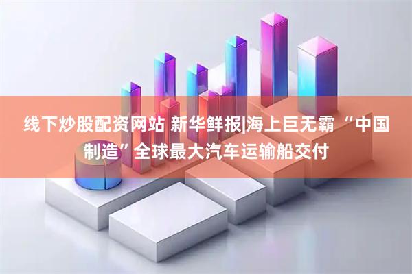 线下炒股配资网站 新华鲜报|海上巨无霸 “中国制造”全球最大汽车运输船交付