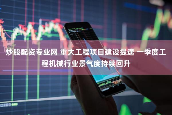 炒股配资专业网 重大工程项目建设提速 一季度工程机械行业景气度持续回升