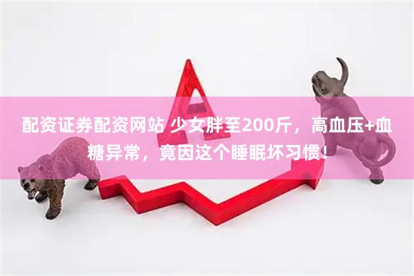 配资证券配资网站 少女胖至200斤，高血压+血糖异常，竟因这个睡眠坏习惯！