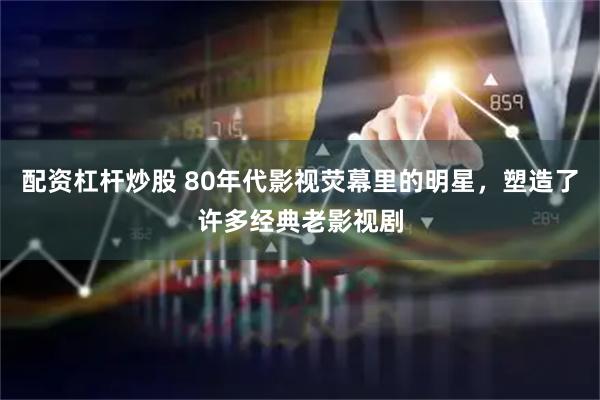 配资杠杆炒股 80年代影视荧幕里的明星，塑造了许多经典老影视剧