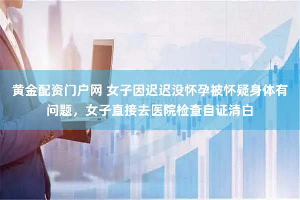 黄金配资门户网 女子因迟迟没怀孕被怀疑身体有问题,女子直接去医院检查自证清白