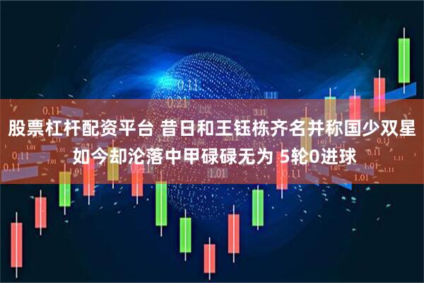 股票杠杆配资平台 昔日和王钰栋齐名并称国少双星 如今却沦落中甲碌碌无为 5轮0进球