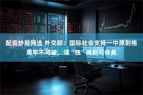 配资炒股网选 外交部：国际社会支持一中原则格局牢不可破，谋“独”闹剧可休矣