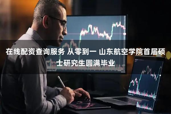 在线配资查询服务 从零到一 山东航空学院首届硕士研究生圆满毕业