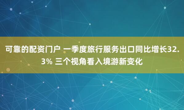 可靠的配资门户 一季度旅行服务出口同比增长32.3% 三个视角看入境游新变化