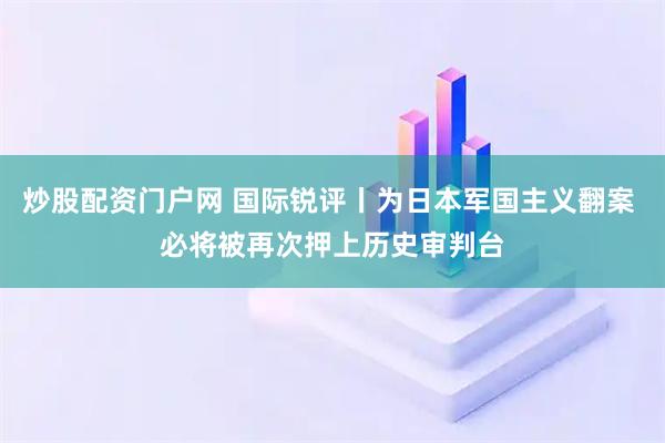 炒股配资门户网 国际锐评丨为日本军国主义翻案 必将被再次押上历史审判台