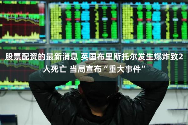 股票配资的最新消息 英国布里斯托尔发生爆炸致2人死亡 当局宣布“重大事件”