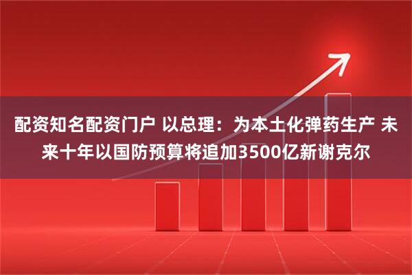 配资知名配资门户 以总理:为本土化弹药生产 未来十年以国防预算将追加3500亿新谢克尔