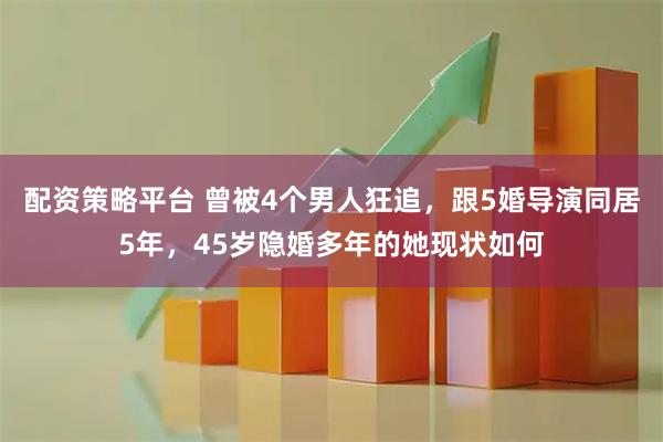 配资策略平台 曾被4个男人狂追，跟5婚导演同居5年，45岁隐婚多年的她现状如何