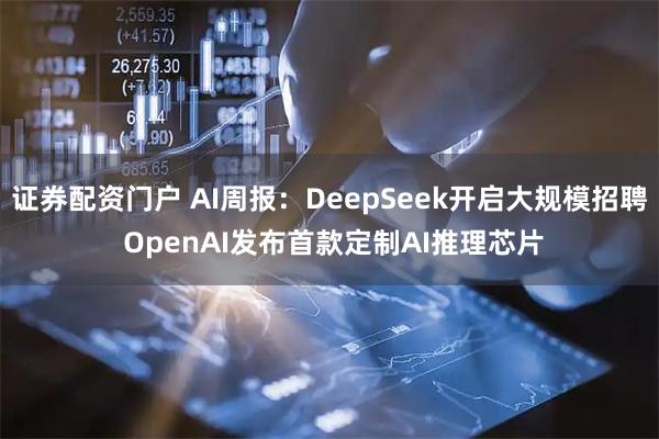 证券配资门户 AI周报：DeepSeek开启大规模招聘 OpenAI发布首款定制AI推理芯片